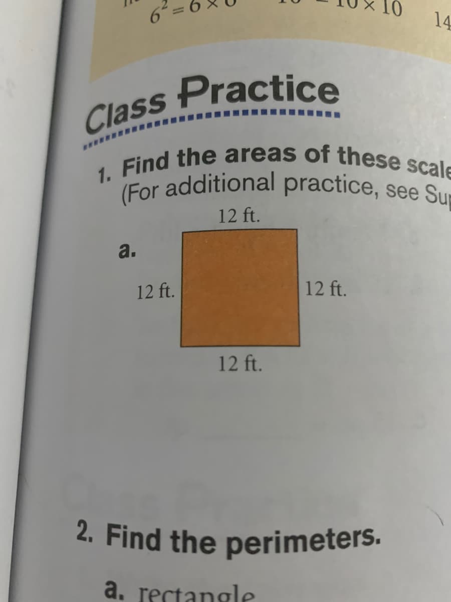 10
Class Practice
1. Find the areas of these scale
2. Find the perimeters.
(For additional practice, see Su
6-
14
12 ft.
a.
12 ft.
12 ft.
12 ft.
a. rectangle
