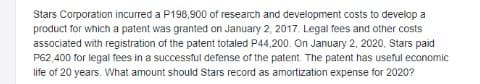 Stars Corporation incurred a P198,900 of research and development costs to develop a
product for which a patent was granted on January 2, 2017. Legal fees and other costs
associated with registration of the patent totaled P44,200. On January 2, 2020, Stars paid
P62,400 for legal fees in a successful defense of the patent. The patent has useful economic
life of 20 years. What amount should Stars record as amortization expense for 2020?
