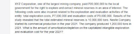 XYZ Corporation, one of the largest mining company, paid P20,000,000 to the local
govermment for the right to explore and extract mineral reserves in an area of interest. The
following costs were also incurred related to the exploration and evaluation activities of the
entity: total exploration costs, P7,000.000 and evaluation costs of P3,000,000. Results of the
study revealed that the total estimated mineral reserves is 10,000,000 tons. Nestle Company
started its commercial production in the year 2021. The company produced 1,200,000 tons in
2021. What is the amount of amortization/depletion on the capitalized intangible exploration
and evaluation cost for the year 2021?
