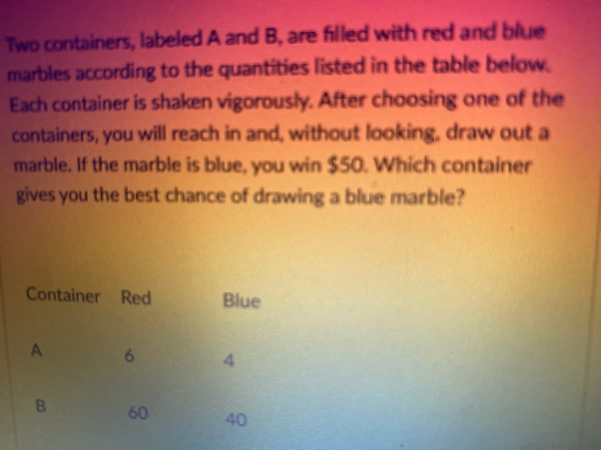 Two containers, labeled A and B, are filled with red and blue
marbles according to the quantities listed in the table below.
Each container is shaken vigorously. After choosing one of the
containers, you will reach in and, without looking, draw out a
marble. If the marble is blue, you win $50. Which container
gives you the best chance of drawing a blue marble?
Container Red
A
B
6
60
Blue
9