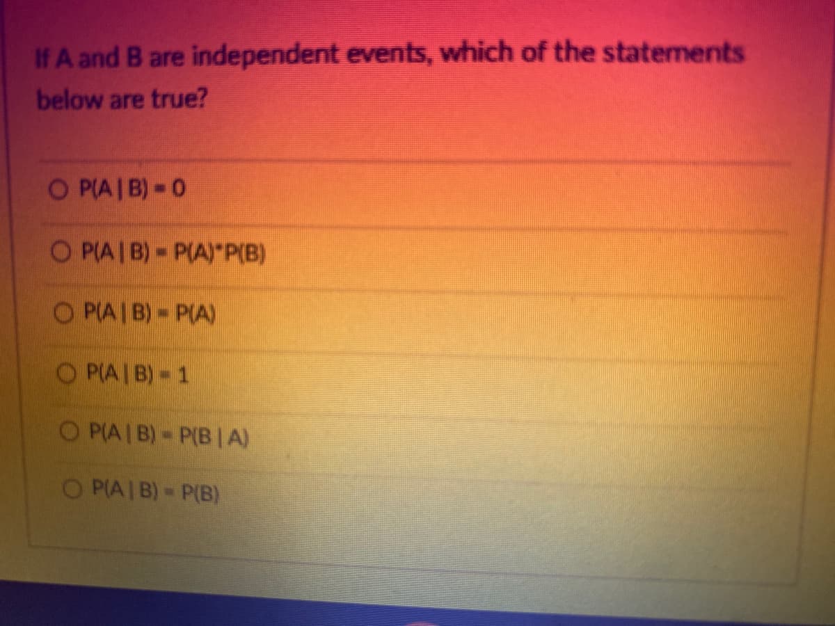 If A and B are independent events, which of the statements
below are true?
O P(AIB) 0
OP(AIB)- P(A)*P(B)
OP(AIB)- P(A)
OP(AIB)-1
OP(AIB)- P(B|A)
OP(A/B) = P(B)
