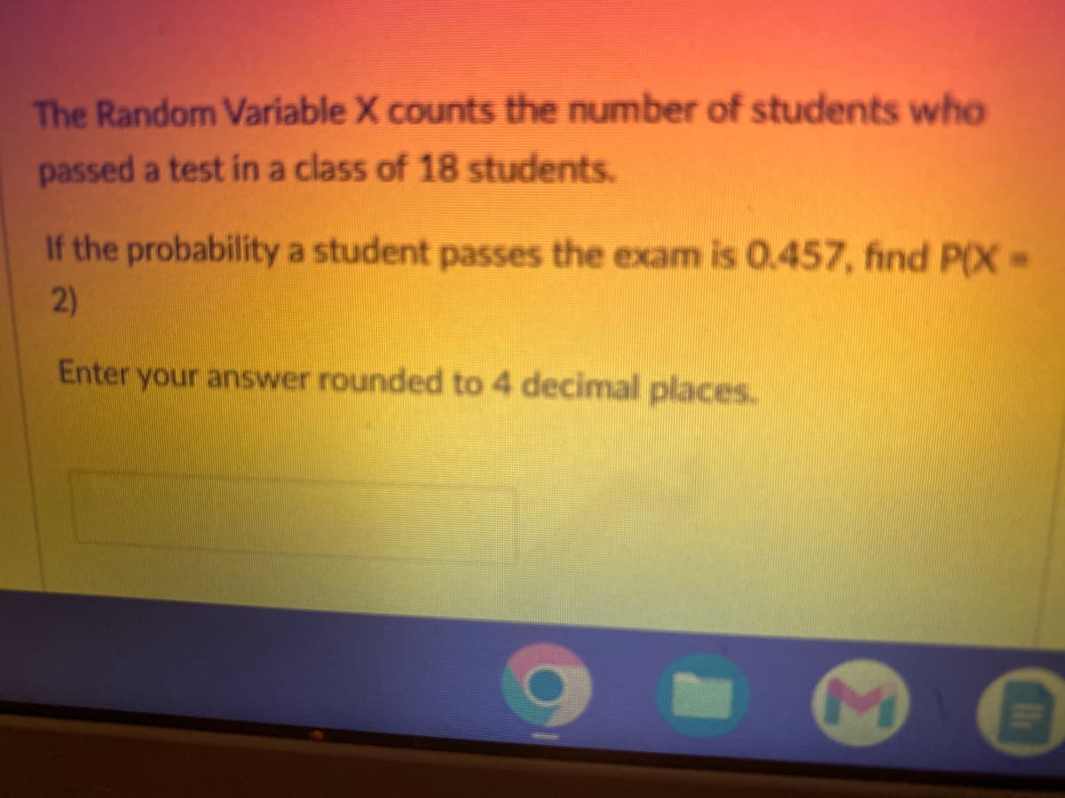 The Random Variable X counts the number of students who
passed a test in a class of 18 students.
If the probability a student passes the exam is 0.457, find P(X=
2)
Enter your answer rounded to 4 decimal places.
Ih