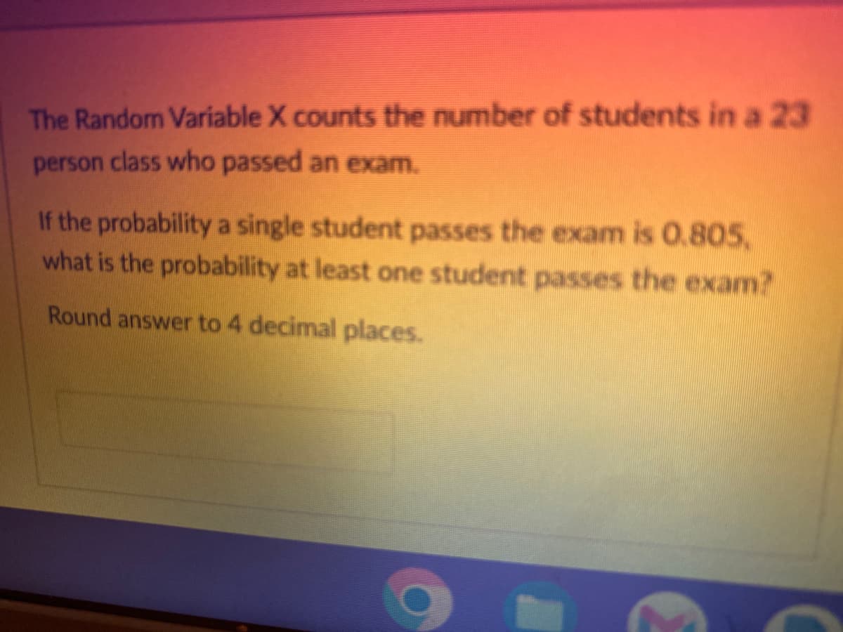 The Random Variable X counts the number of students in a 23
person class who passed an exam.
If the probability a single student passes the exam is 0.805,
what is the probability at least one student passes the exam?
Round answer to 4 decimal places.