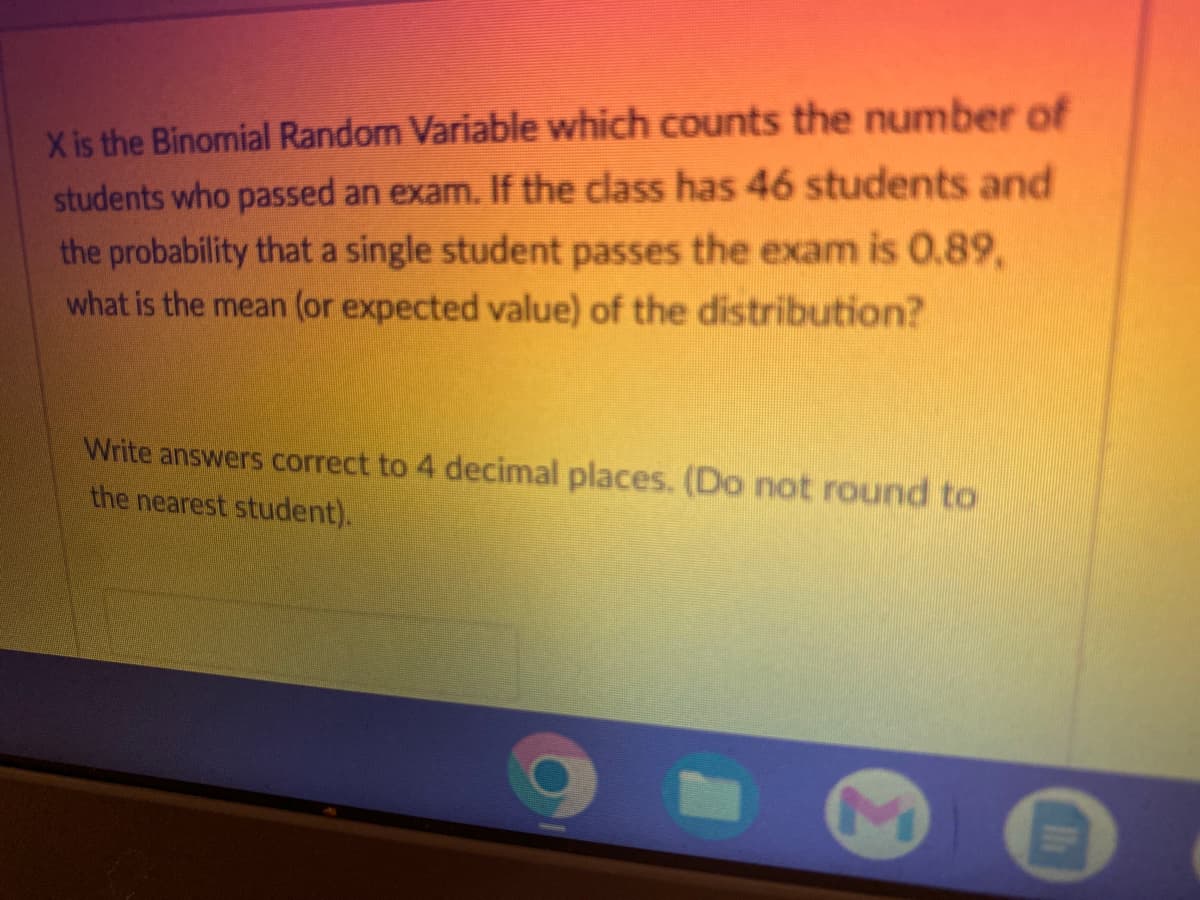 X is the Binomial Random Variable which counts the number of
students who passed an exam. If the class has 46 students and
the probability that a single student passes the exam is 0.89,
what is the mean (or expected value) of the distribution?
Write answers correct to 4 decimal places. (Do not round to
the nearest student).
M
