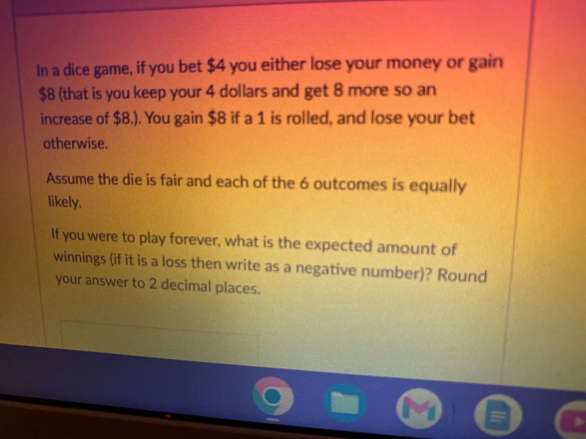 In a dice game, if you bet $4 you either lose your money or gain
$8 (that is you keep your 4 dollars and get 8 more so an
increase of $8.). You gain $8 if a 1 is rolled, and lose your bet
otherwise.
Assume the die is fair and each of the 6 outcomes is equally
likely.
If you were to play forever, what is the expected amount of
winnings (if it is a loss then write as a negative number)? Round
your answer to 2 decimal places.
1