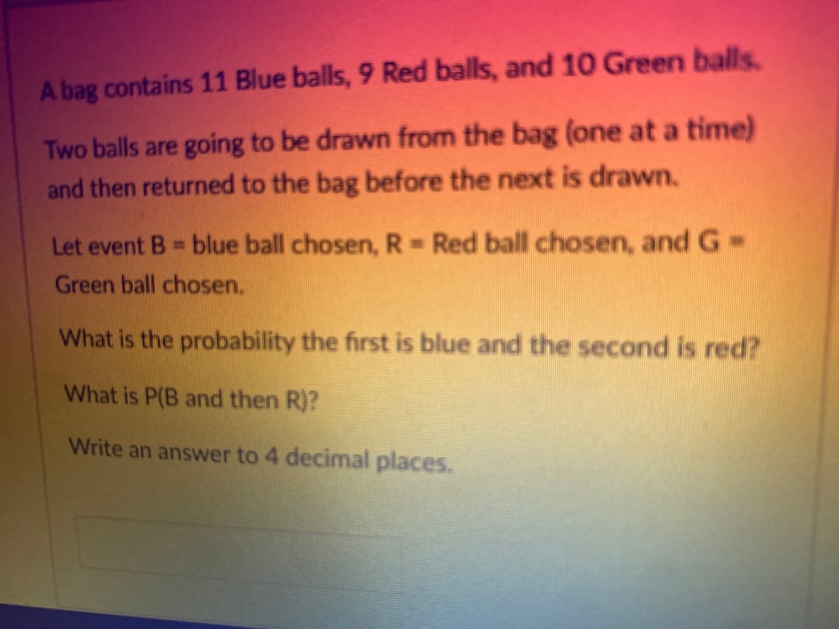 A bag contains 11 Blue balls, 9 Red balls, and 10 Green balls.
Two balls are going to be drawn from the bag (one at a time)
and then returned to the bag before the next is drawn.
Let event B = blue ball chosen, R = Red ball chosen, and G-
Green ball chosen.
What is the probability the first is blue and the second is red?
What is P(B and then R)?
Write an answer to 4 decimal places.