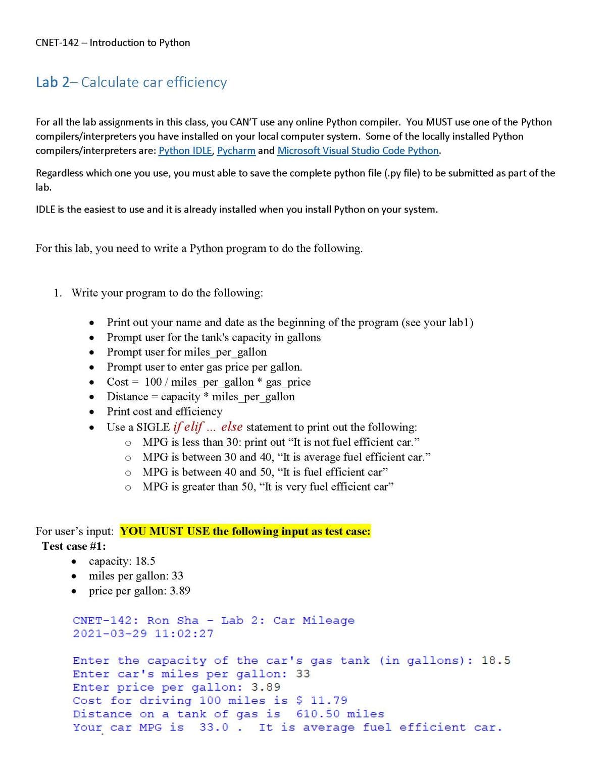 CNET-142 - Introduction to Python
Lab 2- Calculate car efficiency
For all the lab assignments in this class, you CAN'T use any online Python compiler. You MUST use one of the Python
compilers/interpreters you have installed on your local computer system. Some of the locally installed Python
compilers/interpreters are: Python IDLE, Pycharm and Microsoft Visual Studio Code Python.
Regardless which one you use, you must able to save the complete python file (.py file) to be submitted as part of the
lab.
IDLE is the easiest to use and it is already installed when you install Python on your system.
For this lab, you need to write a Python program to do the following.
1. Write your program to do the following:
●
●
●
●
●
●
●
Print out your name and date as the beginning of the program (see your lab1)
Prompt user for the tank's capacity in gallons
Prompt user for miles_per_gallon
Prompt user to enter gas price per gallon.
Cost 100 miles_per_gallon * gas_price
Distance
capacity * miles_per_gallon
Print cost and efficiency
Use a SIGLE if elif... else statement to print out the following:
MPG is less than 30: print out "It is not fuel efficient car."
MPG is between 30 and 40, "It is average fuel efficient car."
MPG is between 40 and 50, "It is fuel efficient car"
MPG is greater than 50, "It is very fuel efficient car"
O
=
For user's input: YOU MUST USE the following input as test case:
Test case #1:
=
capacity: 18.5
miles per gallon: 33
price per gallon: 3.89
CNET-142: Ron Sha Lab 2: Car Mileage
2021-03-29 11:02:27
Enter the capacity of the car's gas tank (in gallons): 18.5
Enter car's miles per gallon: 33
Enter price per gallon: 3.89
Cost for driving 100 miles is $11.79
Distance on a tank of gas is
Your car MPG is 33.0. It is average fuel efficient car.
610.50 miles