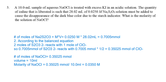 3.
A 10.0-mL sample of aqueous NaOCI is treated with excess KI in an acidic solution. The quantity
of iodine that is liberated is such that 28.02 mL of 0.0250 M Na₂S₂O3 solution must be added to
cause the disappearance of the dark blue color due to the starch indicator. What is the molarity of
the solution of NaOCI?
# of moles of Na2S203 = M*V= 0.0250 M * 28.02mL = 0.7005mmol
2. According to the balanced equation
2 moles of $203 2- reacts with 1 mole of CIO-
so 0.7005mmol of $203 2- reacts with 0.7005 mmol * 1/2 = 0.35025 mmol of CIO-
# of moles of NaOCI= 0.35025 mmol
volume = 10ml
Molarity of NaOCI=0.35025 mmol/ 10.0ml = 0.0350 M