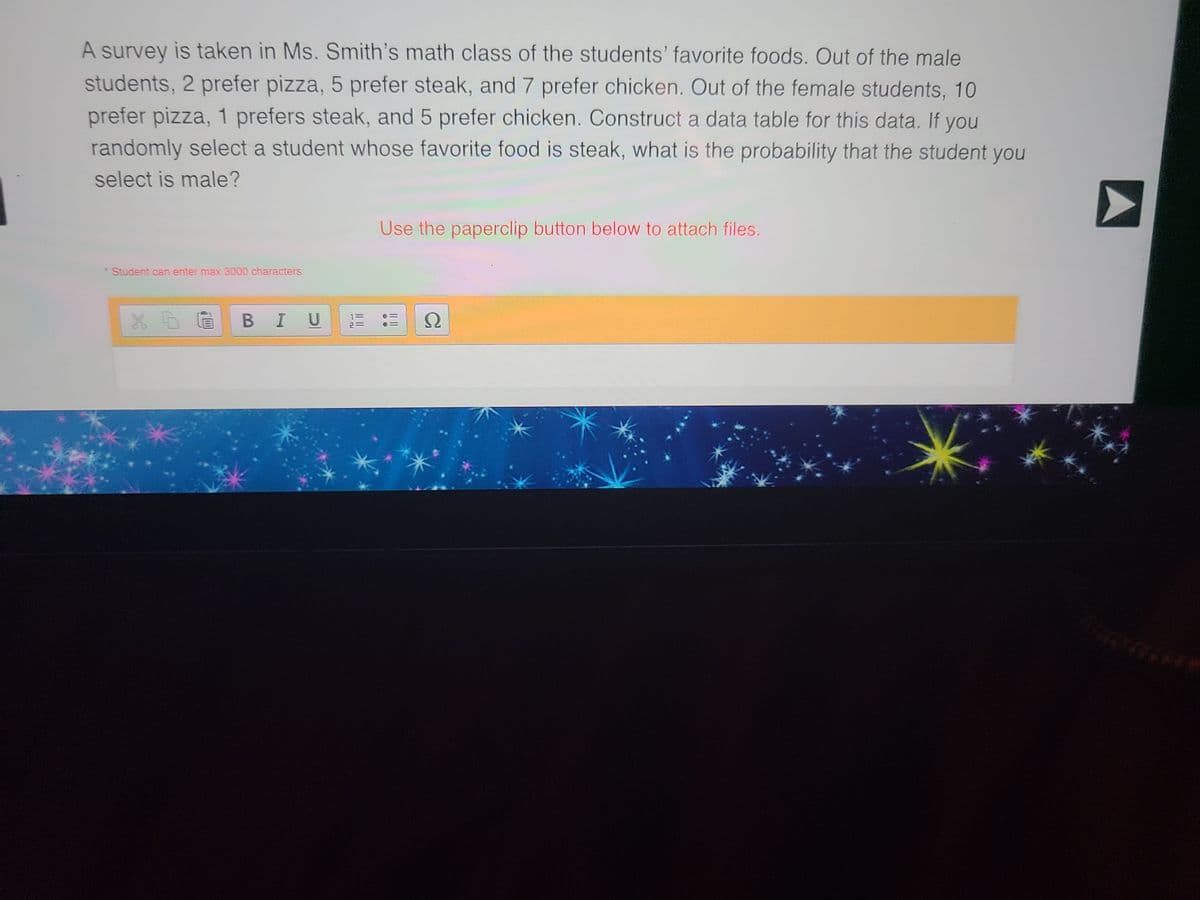 A survey is taken in Ms. Smith's math class of the students' favorite foods. Out of the male
students, 2 prefer pizza, 5 prefer steak, and 7 prefer chicken. Out of the female students, 10
prefer pizza, 1 prefers steak, and 5 prefer chicken. Construct a data table for this data. If you
randomly select a student whose favorite food is steak, what is the probability that the student you
select is male?
Student can enter max 3000 characters
XD BI U
EL
Use the paperclip button below to attach files.
Ω