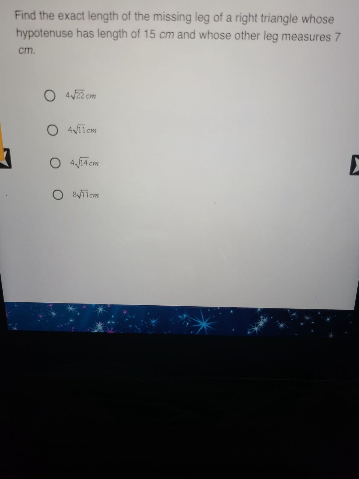 3
Find the exact length of the missing leg of a right triangle whose
hypotenuse has length of 15 cm and whose other leg measures 7
cm.
O 4√22 cm
O 4√11cm
O 4√√14 cm
O 8√11cm
D