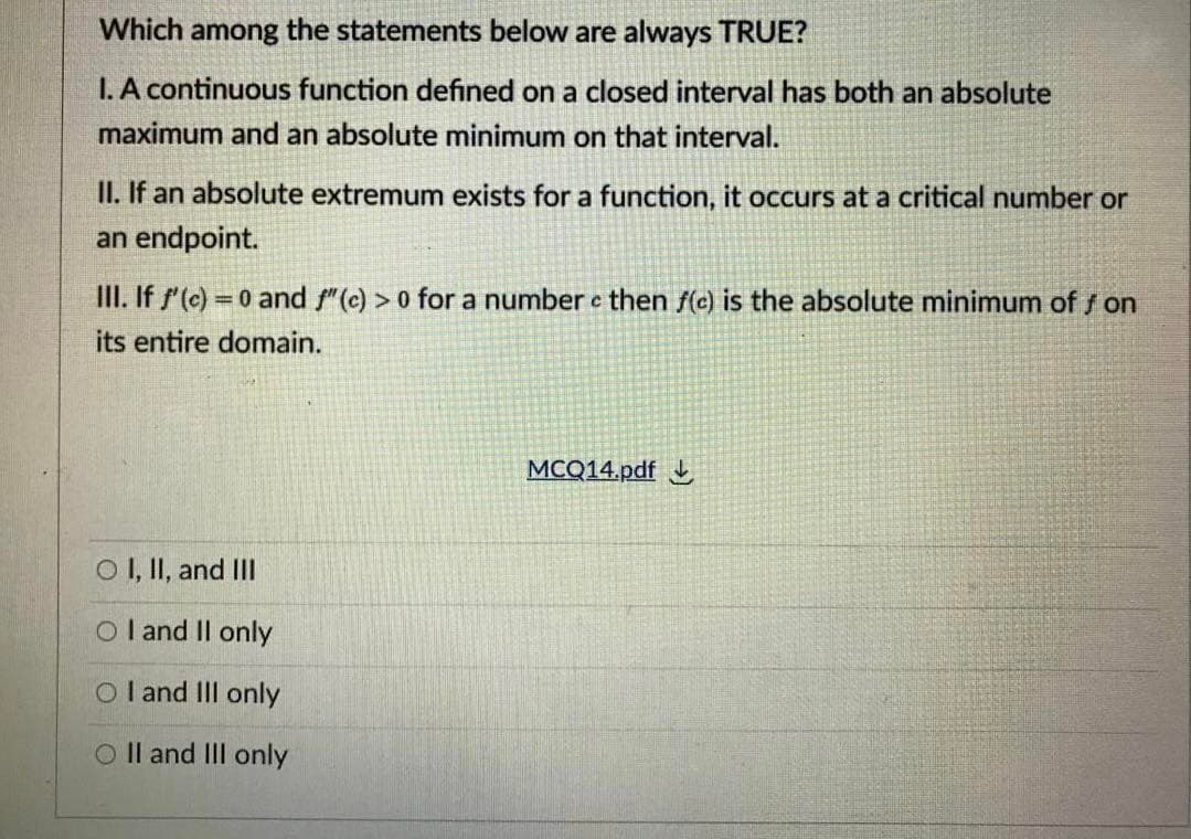 Which among the statements below are always TRUE?
I. A continuous function defined on a closed interval has both an absolute
maximum and an absolute minimum on that interval.
II. If an absolute extremum exists for a function, it occurs at a critical number or
an endpoint.
III. If f'(c) =0 and f"(c) > 0 for a number e then f(c) is the absolute minimum of f on
%3D
its entire domain.
MCQ14.pdf
OI, II, and III
O l and Il only
O l and II only
O Il and III only
