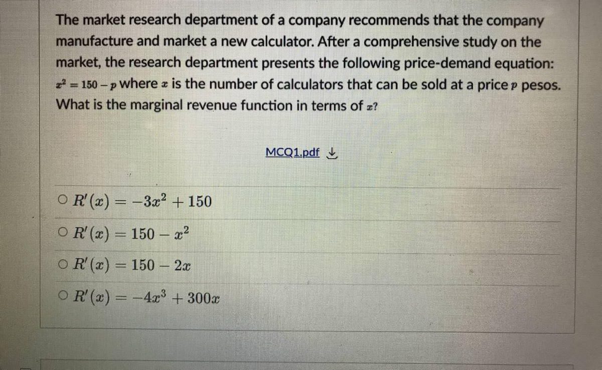 The market research department of a company recommends that the company
manufacture and market a new calculator. After a comprehensive study on the
market, the research department presents the following price-demand equation:
2 = 150 – p where z is the number of calculators that can be sold at a price p pesos.
%3D
What is the marginal revenue function in terms of z?
MCQ1.pdf
OR' (x) = -3x2 +150
OR (x) = 150 – x?
O R (x) = 150 – 2x
OR (x) = -4x + 300x
