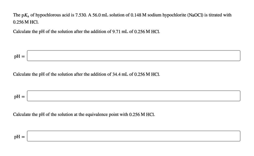 The pKa of hypochlorous acid is 7.530. A 56.0 mL solution of 0.148 M sodium hypochlorite (NaOCI) is titrated with
0.256 M HCI.
Calculate the pH of the solution after the addition of 9.71 mL of 0.256 M HCI.
pH =
Calculate the pH of the solution after the addition of 34.4 mL of 0.256 M HCI.
pH =
Calculate the pH of the solution at the equivalence point with 0.256 M HCI.
pH =

