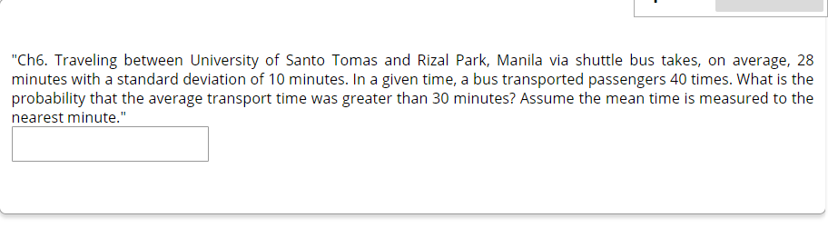 "Ch6. Traveling between University of Santo Tomas and Rizal Park, Manila via shuttle bus takes, on average, 28
minutes with a standard deviation of 10 minutes. In a given time, a bus transported passengers 40 times. What is the
probability that the average transport time was greater than 30 minutes? Assume the mean time is measured to the
nearest minute."

