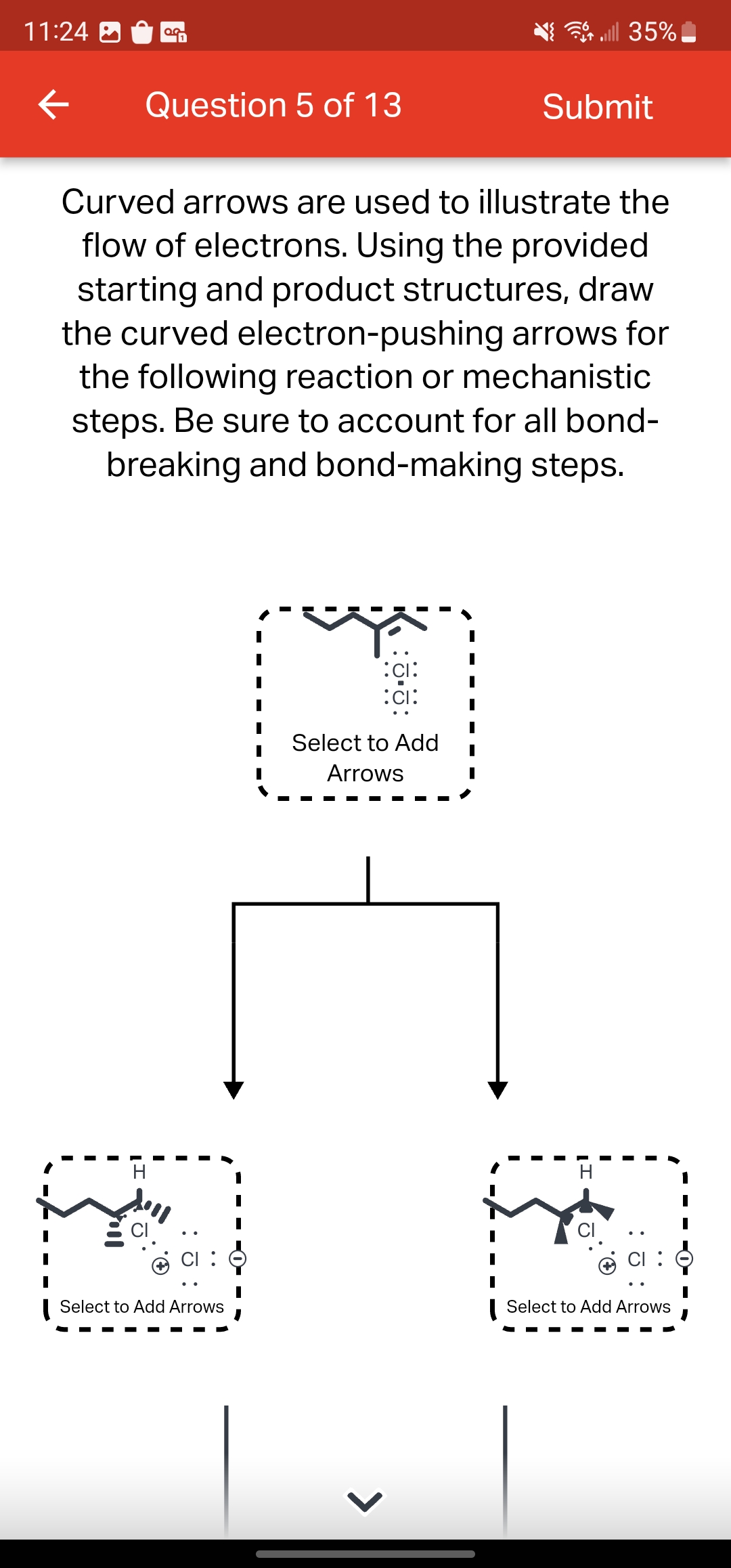 11:24
←
0.0
Question 5 of 13
H
Curved arrows are used to illustrate the
flow of electrons. Using the provided
starting and product structures, draw
the curved electron-pushing arrows for
the following reaction or mechanistic
steps. Be sure to account for all bond-
breaking and bond-making steps.
Select to Add Arrows
:CI:
:CI:
Select to Add
Arrows
>
I
all 35%
Submit
CI
Select to Add Arrows