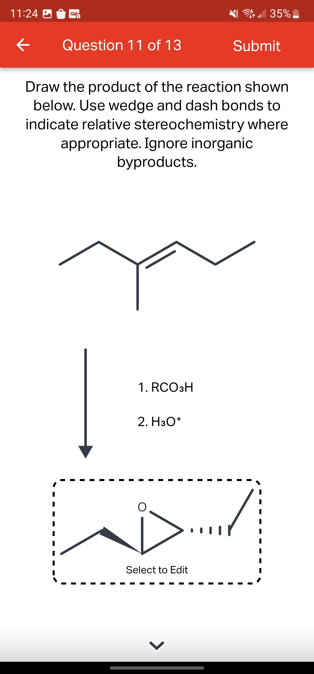 11:24
←
0.0
Question 11 of 13
1. RCO3H
Draw the product of the reaction shown
below. Use wedge and dash bonds to
indicate relative stereochemistry where
appropriate. Ignore inorganic
byproducts.
2. H3O+
all 35%
D...
Select to Edit
Submit