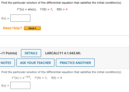 Find the particular solution of the differential equation that satisfies the initial condition(s).
f"(x) = sin(x), f'(0) = 7, f(0) = 4
f(x) =
Need Help?
-/1 Points]
NOTES
Read It
f(x) =
DETAILS
LARCALC11 4.1.043.MI.
ASK YOUR TEACHER
PRACTICE ANOTHER
Find the particular solution of the differential equation that satisfies the initial condition(s).
F"(x) = x-3/2, f'(4) = 7, f(0) = 0