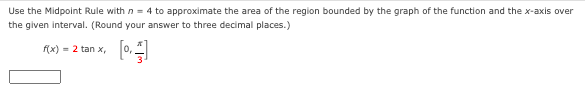 Use the Midpoint Rule with n = 4 to approximate the area of the region bounded by the graph of the function and the x-axis over
the given interval. (Round your answer to three decimal places.)
[
f(x) = 2 tan x,