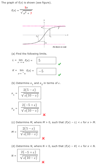The graph of f(x) is shown (see figure).
5x
f(x) =
√2+7
(a) Find the following limits.
L = lim f(x) =
5
Klim f(x) =
-5
(b) Determine x, and x₂ in terms of .
2(5-8)
√(10-E)
M=
2(-5+6)
√(10-E)
(c) Determine M, where M > 0, such that If(x) - L| < e for x > M.
2(5-6)
√(10-
N=
Not tole
(d) Determine N, where N < 0, such that f(x) - K| < e for x < N.
2(-5+8)
√(10-)
X