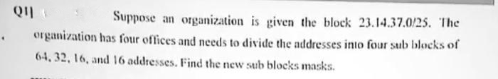 Ql
Suppose an organization is given the block 23.14.37.0/25. The
organization has four offices and needs to divide the addresses into four sub blocks of
64, 32, 16, and 16 addresses. Find the new sub blocks masks.