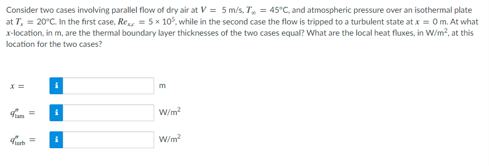 Consider two cases involving parallel flow of dry air at V = 5 m/s, T = 45°C, and atmospheric pressure over an isothermal plate
at T = 20°C. In the first case, Rex, = 5 x 105, while in the second case the flow is tripped to a turbulent state at x = 0 m. At what
x-location, in m, are the thermal boundary layer thicknesses of the two cases equal? What are the local heat fluxes, in W/m², at this
location for the two cases?
x =
d'am
=
qturb =
Mc
i
m
W/m²
W/m²