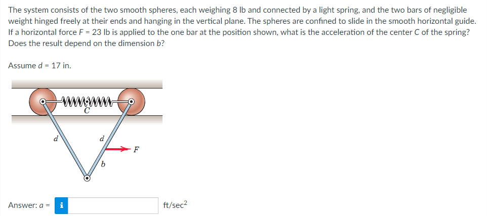 The system consists of the two smooth spheres, each weighing 8 lb and connected by a light spring, and the two bars of negligible
weight hinged freely at their ends and hanging in the vertical plane. The spheres are confined to slide in the smooth horizontal guide.
If a horizontal force F = 23 lb is applied to the one bar at the position shown, what is the acceleration of the center C of the spring?
Does the result depend on the dimension b?
Assume d = 17 in.
Answer: a =
i
b
F
ft/sec²