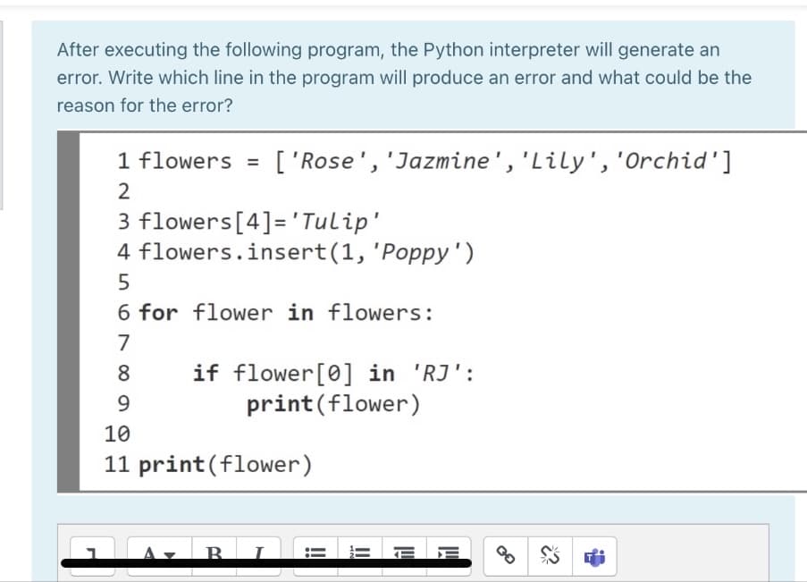 After executing the following program, the Python interpreter will generate an
error. Write which line in the program will produce an error and what could be the
reason for the error?
1 flowers
['Rose', 'Jazmine','Lily', 'Orchid']
%3D
3 flowers[4]='Tulip'
4 flowers.insert(1, 'Poppy')
6 for flower in flowers:
7
if flower[0] in 'RJ':
print(flower)
8
9.
10
11 print(flower)
B.
E E
