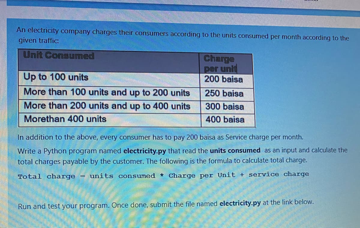 An electricity company charges their consumers according to the units consumed per month according to the
given traffic:
Unit Consumed
Charge
per unit
200 baisa
Up to 100 units
More than 100 units and up to 200 units
250 baisa
More than 200 units and up to 400 units
300 baisa
Morethan 400 units
400 baisa
In addition to the above, every consumer has to pay 200 baisa as Service charge per month.
Write a Python program named electricity.py that read the units consumed as an input and calculate the
total charges payable by the customer. The following is the formula to calculate total charge.
Total charge
units consumed * Charge per Unit + service charge
Run and test your program. Once done, submit the file named electricity.py at the link below.
