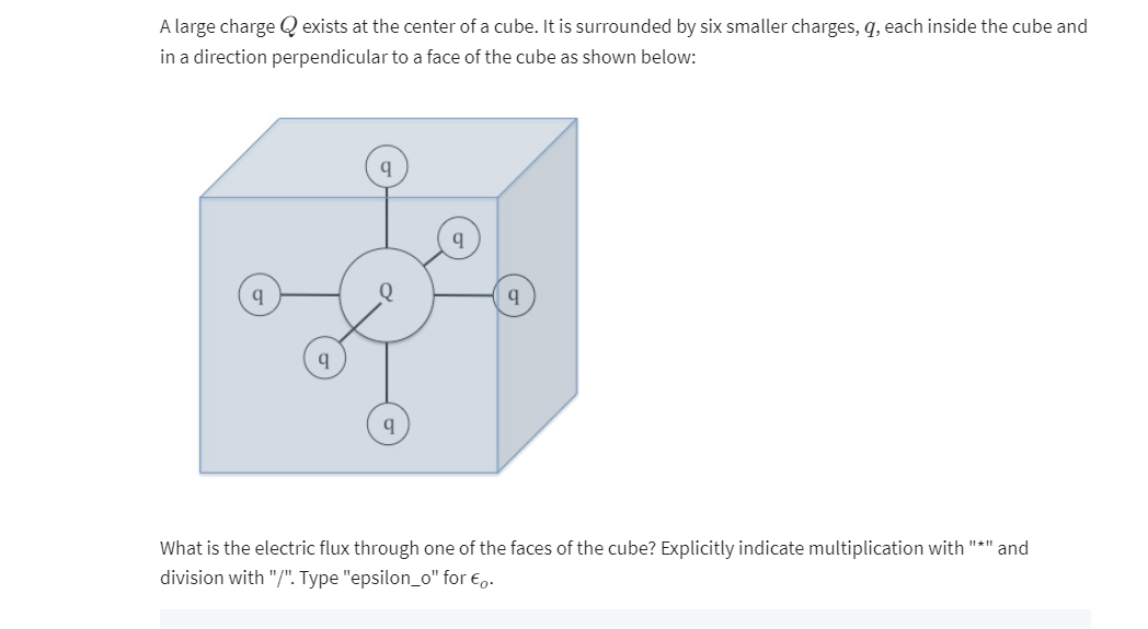 A large charge exists at the center of a cube. It is surrounded by six smaller charges, q, each inside the cube and
in a direction perpendicular to a face of the cube as shown below:
q
q
q
What is the electric flux through one of the faces of the cube? Explicitly indicate multiplication with "*" and
division with "/". Type "epsilon_o" for €.