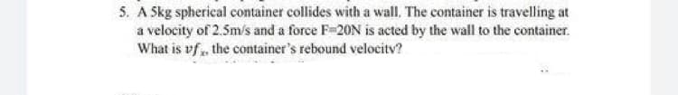 5. A Skg spherical container collides with a wall. The container is travelling at
a velocity of 2.5m/s and a force F-20N is acted by the wall to the container.
What is vf, the container's rebound velocitv?
