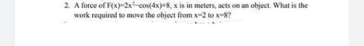 2. A force of F(x)-2x-cos(4x)+8, x is in meters, acts on an object. What is the
work required to move the object from x-2 to x-8?

