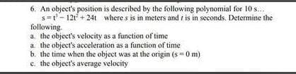 6. An object's position is described by the following polynomial for 10 s...
s=t'- 12t + 24t where s is in meters and i is in seconds. Determine the
following.
a. the object's velocity as a function of time
a the object's acceleration as a function of time
b. the time when the object was at the origin (s = 0 m)
c. the object's average velocity

