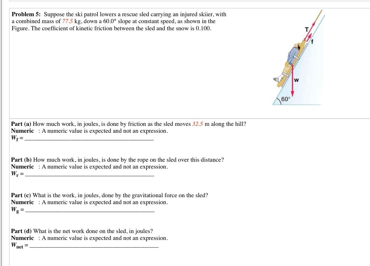 Problem 5: Suppose the ski patrol lowers a rescue sled carrying an injured skiier, with
a combined mass of 77.5 kg, down a 60.0° slope at constant speed, as shown in the
Figure. The coefficient of kinetic friction between the sled and the snow is 0.100.
60°
Part (a) How much work, in joules, is done by friction as the sled moves 32.5 m along the hill?
Numeric : A numeric value is expected and not an expression.
Wf =
Part (b) How much work, in joules, is done by the rope on the sled over this distance?
Numeric : A numeric value is expected and not an expression.
Wr =
Part (c) What is the work, in joules, done by the gravitational force on the sled?
Numeric : A numeric value is expected and not an expression.
Part (d) What is the net work done on the sled, in joules?
Numeric : A numeric value is expected and not an expression.
W net
