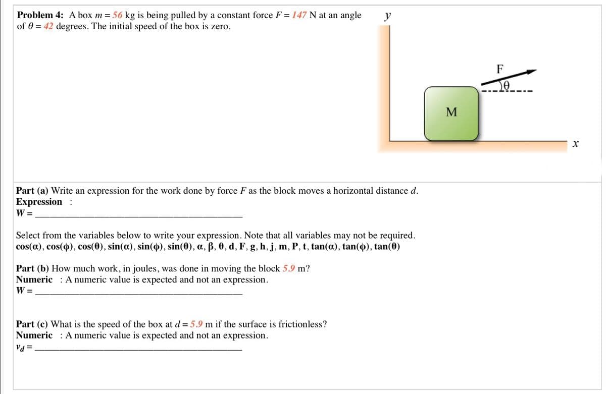 Problem 4: A box m = 56 kg is being pulled by a constant force F = 147 N at an angle
of 0 = 42 degrees. The initial speed of the box is zero.
y
F
Part (a) Write an expression for the work done by force F as the block moves a horizontal distance d.
Expression :
W =
Select from the variables below to write your expression. Note that all variables may not be required.
cos(a), cos(4), cos(0), sin(a), sin(4), sin(0), a, ß, 0, d, F, g, h, j, m, P, t, tan(a), tan(4), tan(0)
Part (b) How much work, in joules, was done in moving the block 5.9 m?
Numeric : A numeric value is expected and not an expression.
W =
Part (c) What is the speed of the box at d = 5.9 m if the surface is frictionless?
Numeric : A numeric value is expected and not an expression.
Va =
