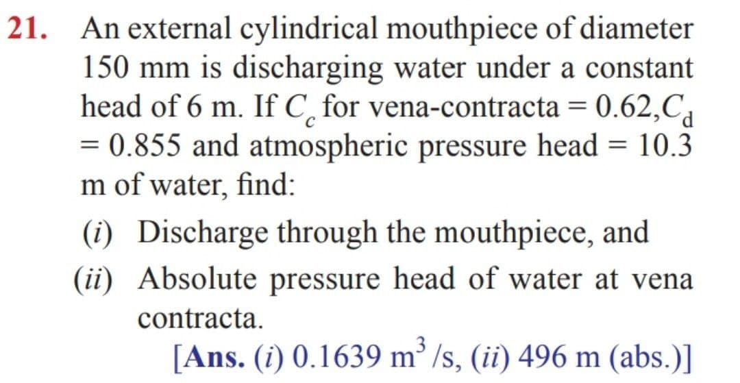 An external cylindrical mouthpiece of diameter
150 mm is discharging water under a constant
head of 6 m. If C, for vena-contracta = 0.62,C,
= 0.855 and atmospheric pressure head = 10.3
m of water, find:
21.
(i) Discharge through the mouthpiece, and
(ii) Absolute pressure head of water at vena
contracta.
[Ans. (i) 0.1639 m² /s, (ii) 496 m (abs.)]
