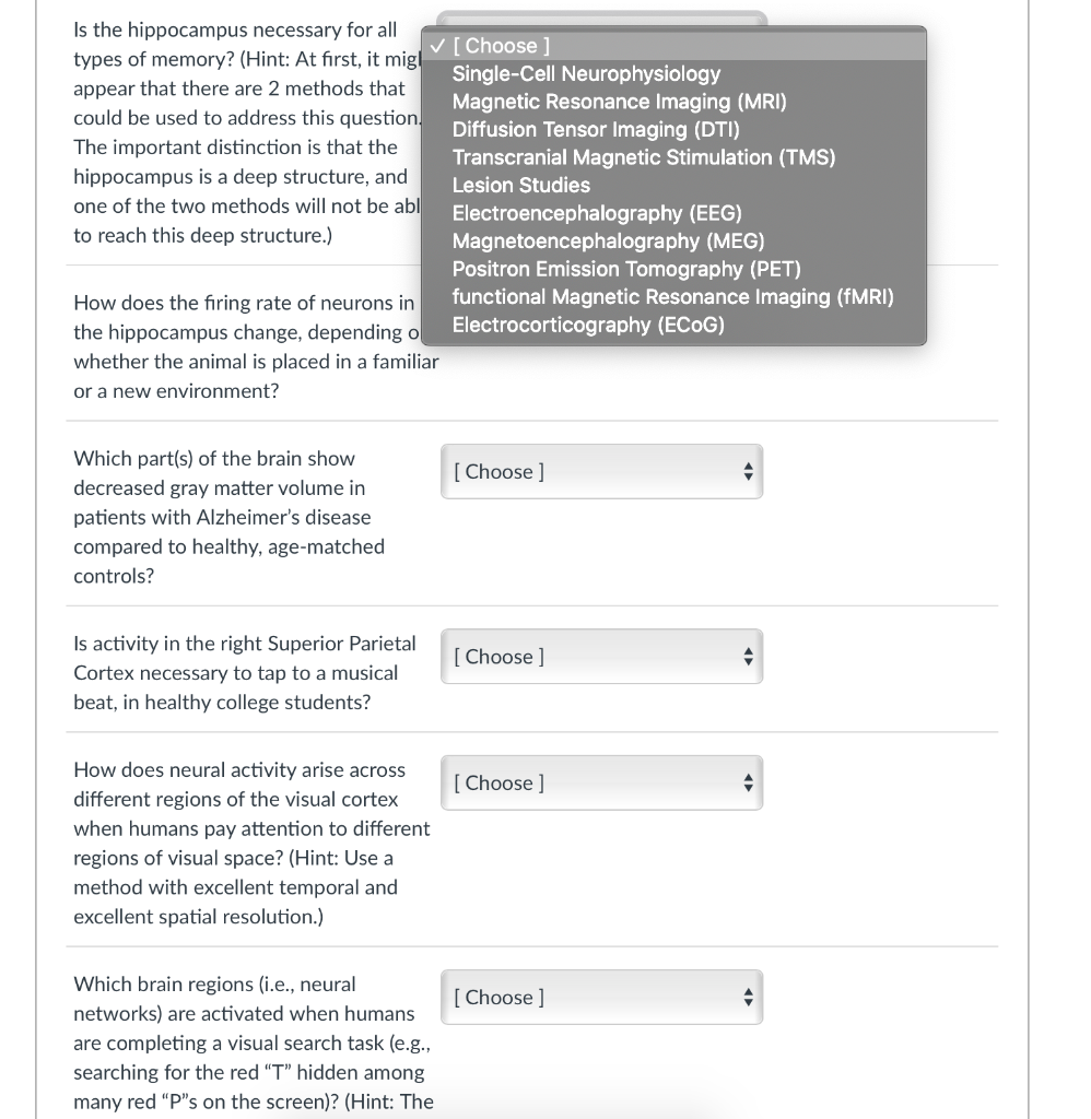 Is the hippocampus necessary for all
types of memory? (Hint: At first, it migl
V[Choose ]
Single-Cell Neurophysiology
Magnetic Resonance Imaging (MRI)
Diffusion Tensor Imaging (DTI)
Transcranial Magnetic Stimulation (TMS)
Lesion Studies
appear that there are 2 methods that
could be used to address this question.
The important distinction is that the
hippocampus is a deep structure, and
one of the two methods will not be abl
Electroencephalography (EEG)
Magnetoencephalography (MEG)
Positron Emission Tomography (PET)
functional Magnetic Resonance Imaging (FMRI)
Electrocorticography (ECOG)
to reach this deep structure.)
How does the firing rate of neurons in
the hippocampus change, depending ol
whether the animal is placed in a familiar
or a new environment?
Which part(s) of the brain show
[ Choose ]
decreased gray matter volume in
patients with Alzheimer's disease
compared to healthy, age-matched
controls?
Is activity in the right Superior Parietal
Cortex necessary to tap to a musical
beat, in healthy college students?
[ Choose ]
How does neural activity arise across
[ Choose ]
different regions of the visual cortex
when humans pay attention to different
regions of visual space? (Hint: Use a
method with excellent temporal and
excellent spatial resolution.)
Which brain regions (i.e., neural
[ Choose ]
networks) are activated when humans
are completing a visual search task (e.g.,
searching for the red "T" hidden among
many red "P"s on the screen)? (Hint: The
