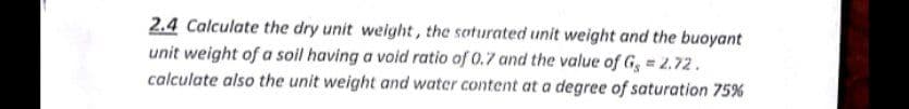 2.4 Calculate the dry unit welght, the soturated unit weight and the buoyant
unit weight of a soil having a void ratio of 0.7 and the value of G, = 2.72.
calculate also the unit weight and water content at a degree of saturation 75%
