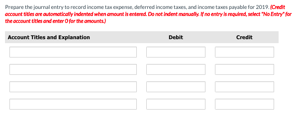 Prepare the journal entry to record income tax expense, deferred income taxes, and income taxes payable for 2019. (Credit
account titles are automatically indented when amount is entered. Do not indent manually. If no entry is required, select "No Entry" for
the account titles and enter O for the amounts.)
Account Titles and Explanation
Debit
Credit
