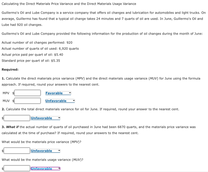 Calculating the Direct Materials Price Variance and the Direct Materials Usage Variance
Guillermo's Oil and Lube Company is a service company that offers oil changes and lubrication for automobiles and light trucks. On
average, Guillermo has found that a typical oil change takes 24 minutes and 7 quarts of oil are used. In June, Guillermo's Oil and
Lube had 920 oil changes.
Guillermo's Oil and Lube Company provided the following information for the production of oil changes during the month of June:
Actual number of oil changes performed: 920
Actual number of quarts of oil used: 6,920 quarts
Actual price paid per quart of oil: $5.40
Standard price per quart of oil: $5.35
Required:
1. Calculate the direct materials price variance (MPV) and the direct materials usage variance (MUV) for June using the formula
approach. If required, round your answers to the nearest cent.
MPV $
Favorable
MUV $
Unfavorable
2. Calculate the total direct materials variance for oil for June. If required, round your answer to the nearest cent.
Unfavorable
3. What if the actual number of quarts of oil purchased in June had been 6870 quarts, and the materials price variance was
calculated at the time of purchase? If required, round your answers to the nearest cent.
What would be the materials price variance (MPV)?
Unfavorable
What would be the materials usage variance (MUV)?
Unfavorable
