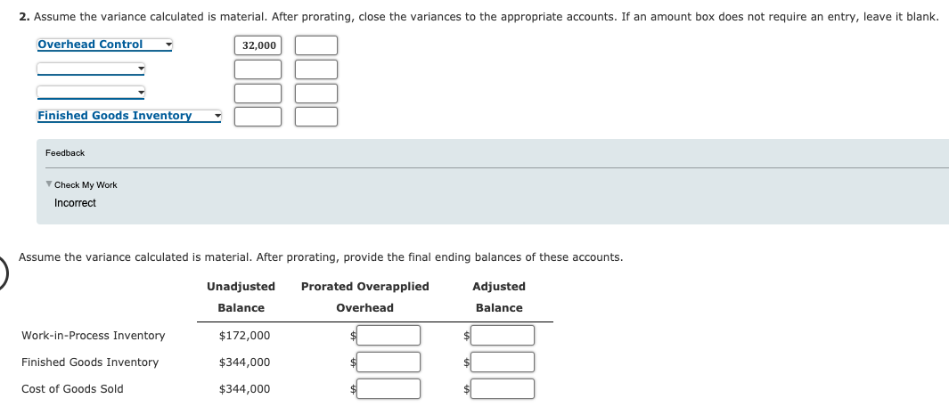 2. Assume the variance calculated is material. After prorating, close the variances to the appropriate accounts. If an amount box does not require an entry, leave it blank.
Overhead Control
32,000
Finished Goods Inventory
Feedback
Check My Work
Incorrect
Assume the variance calculated is material. After prorating, provide the final ending balances of these accounts.
Unadjusted
Prorated Overapplied
Adjusted
Balance
Overhead
Balance
Work-in-Process Inventory
$172,000
Finished Goods Inventory
$344,000
$
Cost of Goods Sold
$344,000
$4
