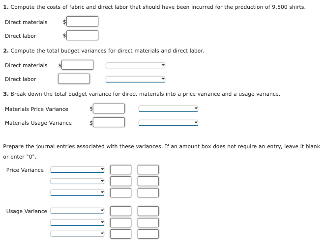 1. Compute the costs of fabric and direct labor that should have been incurred for the production of 9,500 shirts.
Direct materials
Direct labor
2. Compute the total budget variances for direct materials and direct labor.
Direct materials
Direct labor
3. Break down the total budget variance for direct materials into a price variance and a usage variance.
Materials Price Variance
Materials Usage Variance
Prepare the journal entries associated with these variances. If an amount box does not require an entry, leave it blank
or enter "0".
Price Variance
Usage Variance
