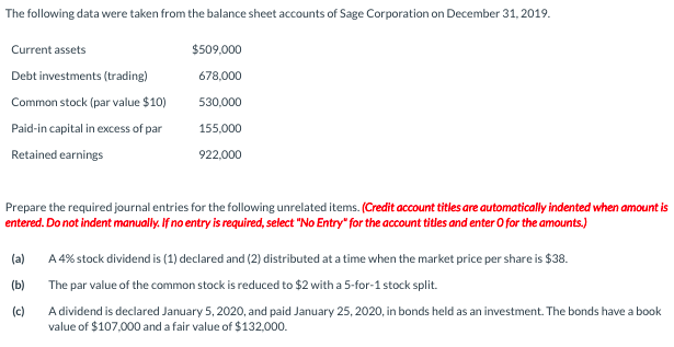 The following data were taken from the balance sheet accounts of Sage Corporation on December 31, 2019.
Current assets
$509,000
Debt investments (trading)
678,000
Common stock (par value $10)
530,000
Paid-in capital in excess of par
155,000
Retained earnings
922,000
Prepare the required journal entries for the following unrelated items. (Credit account titles are automatically indented when amount is
entered. Do not indent manualiy. If no entry is required, select "No Entry" for the account titles and enter O for the amounts.)
(a)
A 4% stock dividend is (1) declared and (2) distributed at a time when the market price per share is $38.
(b)
The par value of the common stock is reduced to $2 with a 5-for-1 stock split.
(c)
A dividend is declared January 5, 2020, and paid January 25, 2020, in bonds held as an investment. The bonds have a book
value of $107,000 and a fair value of $132,000.
