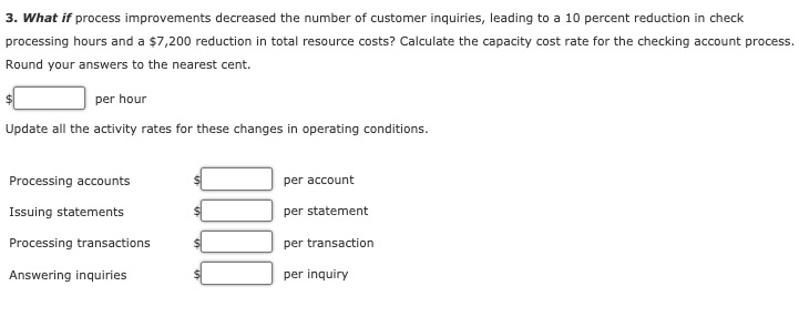 3. What if process improvements decreased the number of customer inquiries, leading to a 10 percent reduction in check
processing hours and a $7,200 reduction in total resource costs? Calculate the capacity cost rate for the checking account process.
Round your answers to the nearest cent.
per hour
Update all the activity rates for these changes in operating conditions.
Processing accounts
per account
Issuing statements
per statement
Processing transactions
per transaction
Answering inquiries
per inquiry
