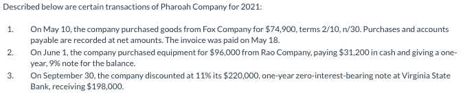 Described below are certain transactions of Pharoah Company for 2021:
On May 10, the company purchased goods from Fox Company for $74,900, terms 2/10, n/30. Purchases and accounts
payable are recorded at net amounts. The invoice was paid on May 18.
1.
On June 1, the company purchased equipment for $96,000 from Rao Company, paying $31,200 in cash and giving a one-
year, 9% note for the balance.
2.
On September 30, the company discounted at 11% its $220,000, one-year zero-interest-bearing note at Virginia State
Bank, receiving $198,000.
3.
