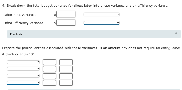 4. Break down the total budget variance for direct labor into a rate variance and an efficiency variance.
Labor Rate Variance
Labor Efficiency Variance
Feedback
Prepare the journal entries associated with these variances. If an amount box does not require an entry, leave
it blank or enter "0".
