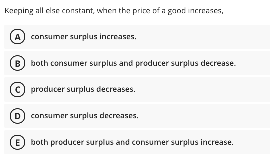 Keeping all else constant, when the price of a good increases,
A) consumer surplus increases.
B) both consumer surplus and producer surplus decrease.
C producer surplus decreases.
D) consumer surplus decreases.
E) both producer surplus and consumer surplus increase.
