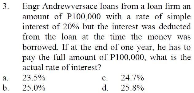 Engr Andrewversace loans from a loan firm an
amount of P100,000 with a rate of simple
interest of 20% but the interest was deducted
3.
from the loan at the time the money was
borrowed. If at the end of one year, he has to
pay the full amount of P100,000, what is the
actual rate of interest?
а.
23.5%
с.
24.7%
b.
25.0%
d.
25.8%
