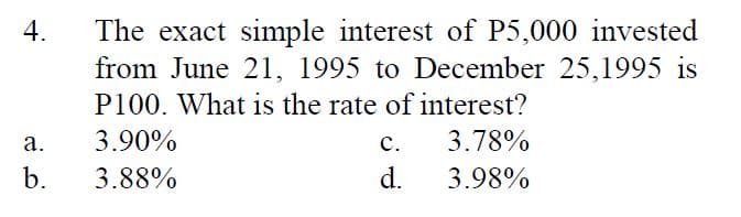 The exact simple interest of P5,000 invested
from June 21, 1995 to December 25,1995 is
4.
P100. What is the rate of interest?
а.
3.90%
с.
3.78%
b.
3.88%
d.
3.98%
