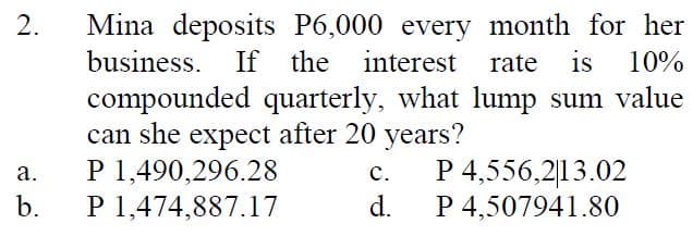 Mina deposits P6,000 every month for her
rate is 10%
2.
business. If the interest
compounded quarterly, what lump sum value
can she expect after 20 years?
P 1,490,296.28
P 1,474,887.17
P 4,556,2|13.02
P 4,507941.80
с.
а.
d.
b.
