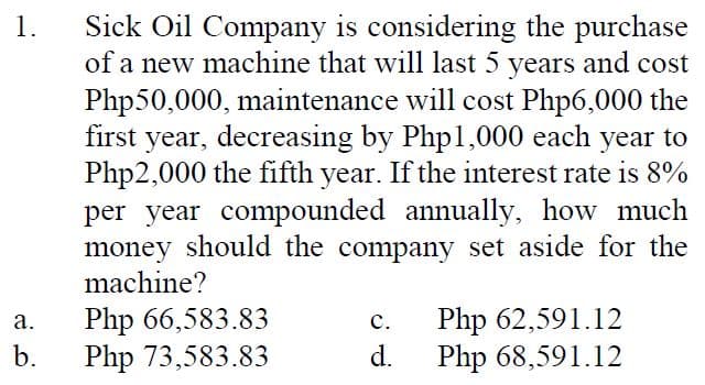 Sick Oil Company is considering the purchase
of a new machine that will last 5 years and cost
Php50,000, maintenance will cost Php6,000 the
first year, decreasing by Php1,000 each year to
Php2,000 the fifth year. If the interest rate is 8%
1.
per year compounded annually, how much
money should the company set aside for the
machine?
Php 66,583.83
Php 73,583.83
Php 62,591.12
Php 68,591.12
а.
с.
b.
d.
